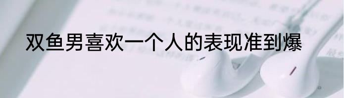双鱼男喜欢一个人的表现准到爆