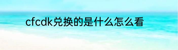 cfcdk兑换的是什么怎么看