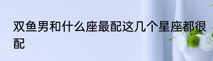 双鱼男和什么座最配这几个星座都很配