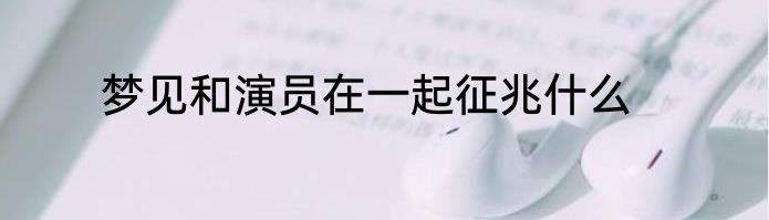 梦见和演员在一起征兆什么