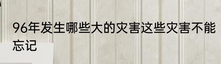 96年发生哪些大的灾害这些灾害不能忘记
