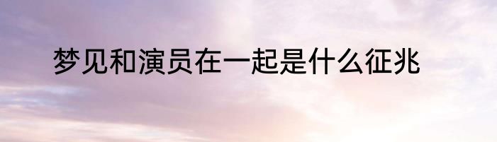 梦见和演员在一起是什么征兆