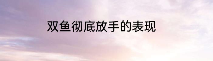 双鱼彻底放手的表现