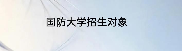 国防大学招生对象