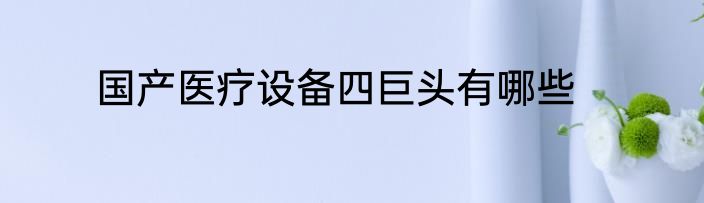 国产医疗设备四巨头有哪些