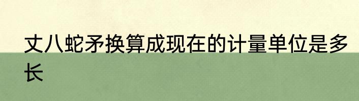 丈八蛇矛换算成现在的计量单位是多长