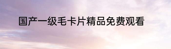 国产一级毛卡片精品免费观看