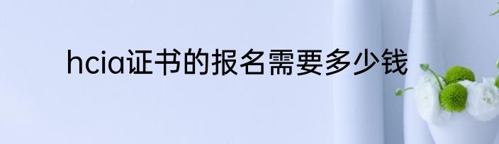 hcia证书的报名需要多少钱