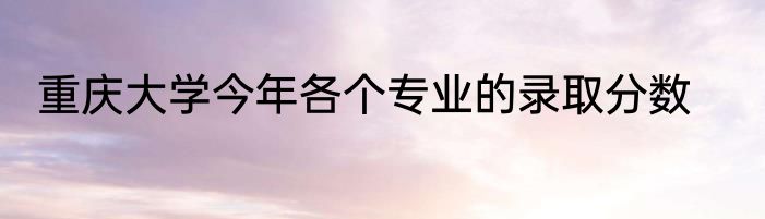 重庆大学今年各个专业的录取分数