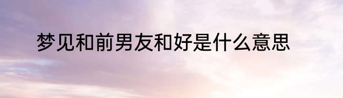 梦见和前男友和好是什么意思