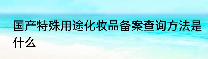 国产特殊用途化妆品备案查询方法是什么