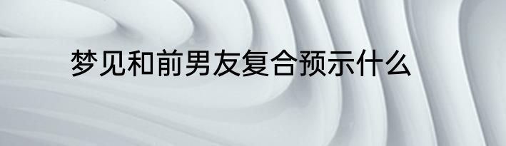 梦见和前男友复合预示什么