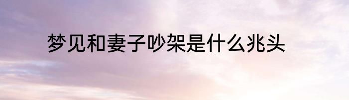 梦见和妻子吵架是什么兆头