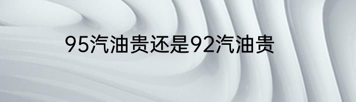 95汽油贵还是92汽油贵