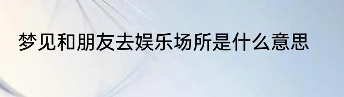 梦见和朋友去娱乐场所是什么意思