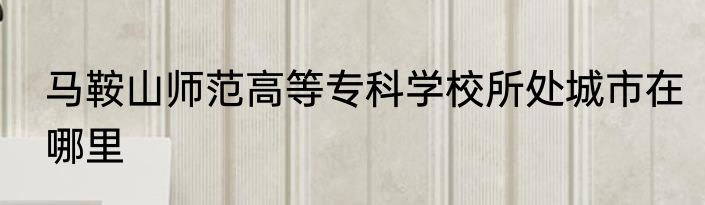 马鞍山师范高等专科学校所处城市在哪里