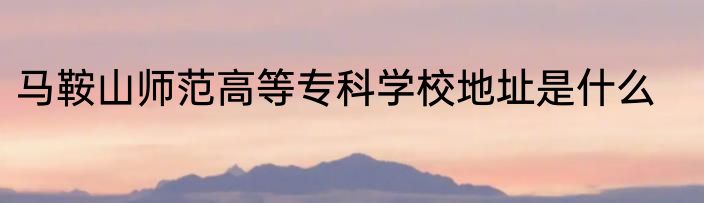 马鞍山师范高等专科学校地址是什么
