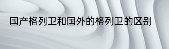 国产格列卫和国外的格列卫的区别