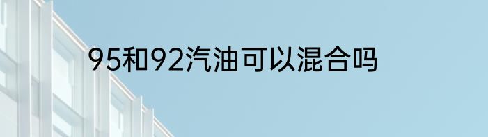 95和92汽油可以混合吗