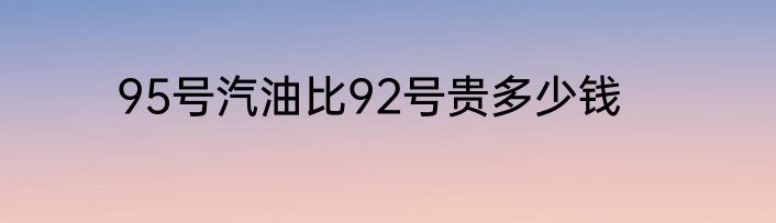 95号汽油比92号贵多少钱