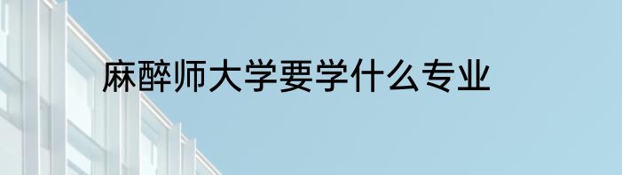 麻醉师大学要学什么专业