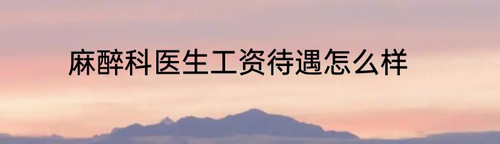 麻醉科医生工资待遇怎么样
