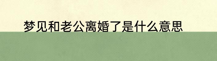 梦见和老公离婚了是什么意思