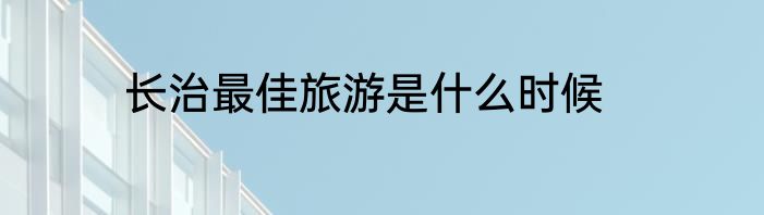 长治最佳旅游是什么时候