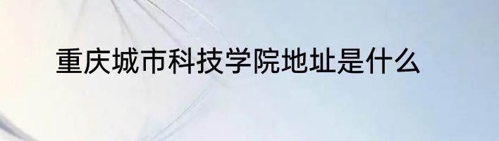 重庆城市科技学院地址是什么