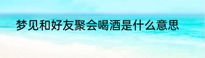 梦见和好友聚会喝酒是什么意思