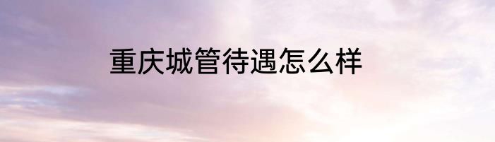 重庆城管待遇怎么样