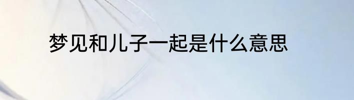 梦见和儿子一起是什么意思
