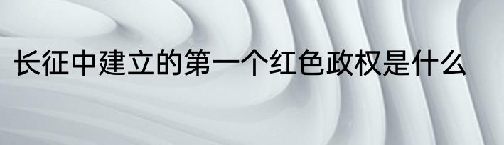 长征中建立的第一个红色政权是什么