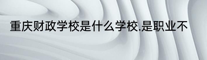 重庆财政学校是什么学校.是职业不
