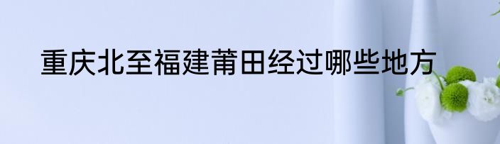 重庆北至福建莆田经过哪些地方