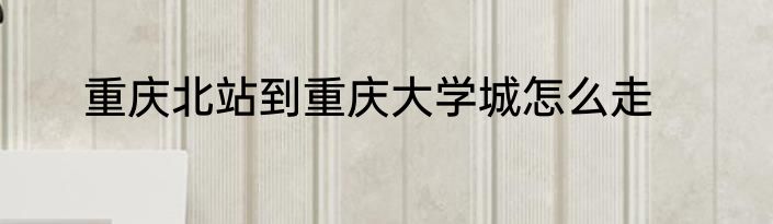 重庆北站到重庆大学城怎么走