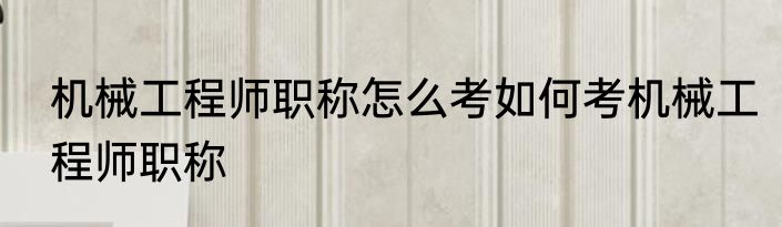 机械工程师职称怎么考如何考机械工程师职称