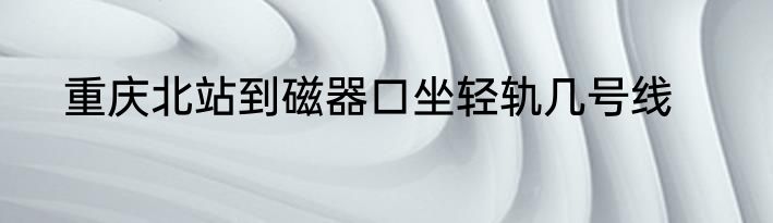 重庆北站到磁器口坐轻轨几号线