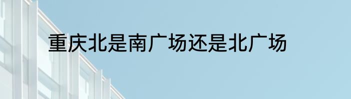 重庆北是南广场还是北广场