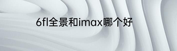 6fl全景和imax哪个好