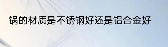 锅的材质是不锈钢好还是铝合金好