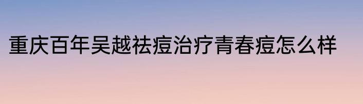 重庆百年吴越祛痘治疗青春痘怎么样