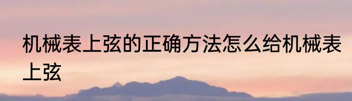 机械表上弦的正确方法怎么给机械表上弦