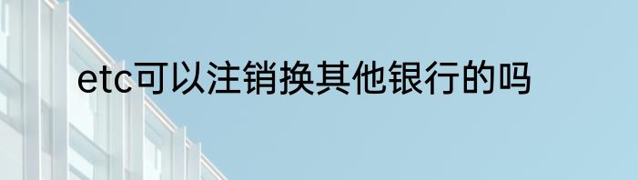 etc可以注销换其他银行的吗