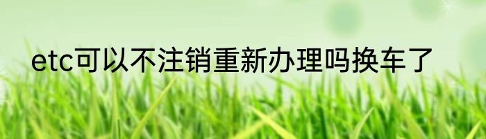 etc可以不注销重新办理吗换车了