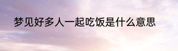 梦见好多人一起吃饭是什么意思