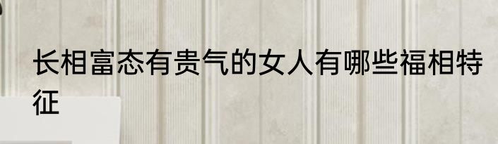 长相富态有贵气的女人有哪些福相特征