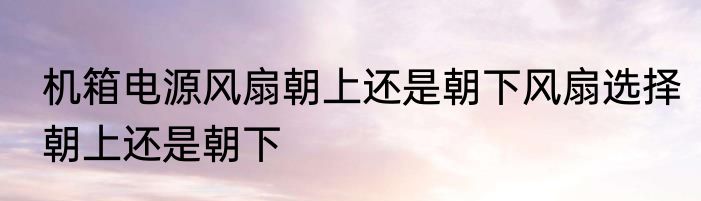 机箱电源风扇朝上还是朝下风扇选择朝上还是朝下