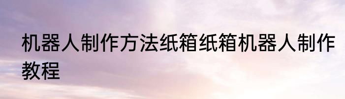 机器人制作方法纸箱纸箱机器人制作教程