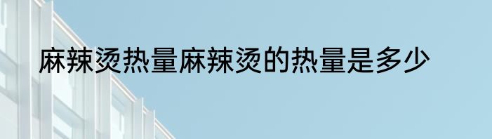 麻辣烫热量麻辣烫的热量是多少